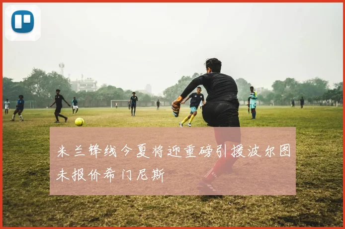 米兰锋线今夏将迎重磅引援波尔图未报价希门尼斯