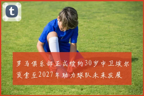 罗马俱乐部正式续约30岁中卫埃尔莫索至2027年助力球队未来发展