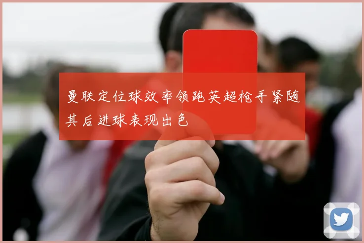 曼联定位球效率领跑英超枪手紧随其后进球表现出色
