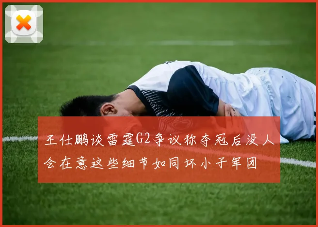 王仕鹏谈雷霆G2争议称夺冠后没人会在意这些细节如同坏小子军团
