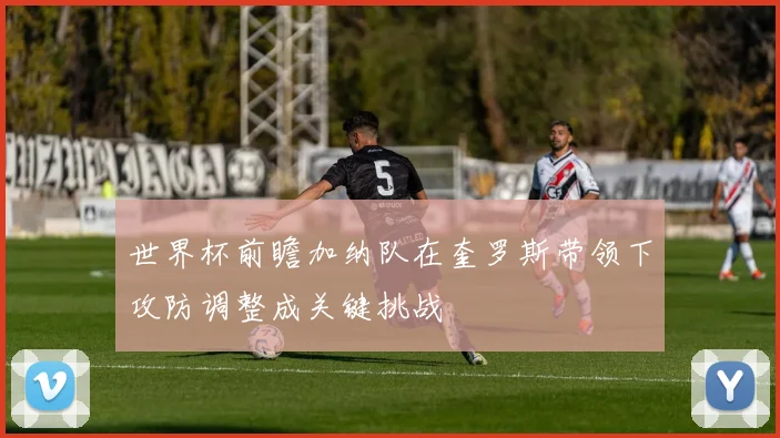 世界杯前瞻加纳队在奎罗斯带领下攻防调整成关键挑战