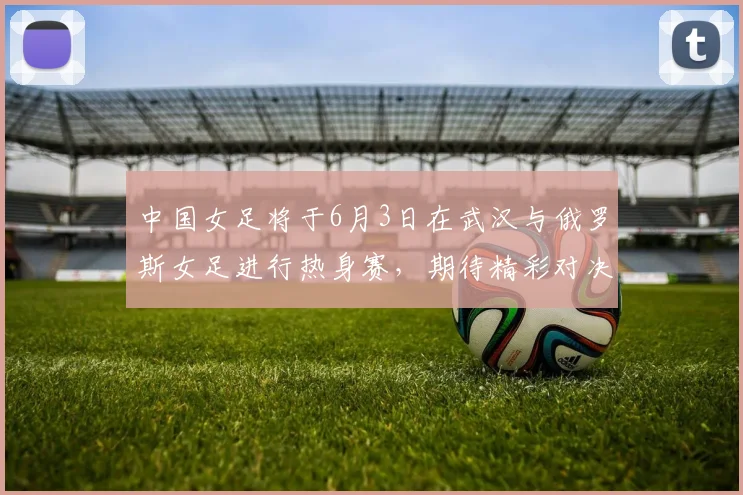 中国女足将于6月3日在武汉与俄罗斯女足进行热身赛，期待精彩对决