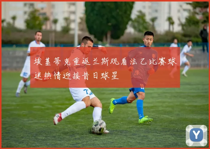 埃基蒂克重返兰斯观看法乙比赛球迷热情迎接昔日球星