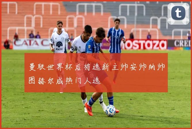 曼联世界杯后将选新主帅安帅纳帅图赫尔成热门人选