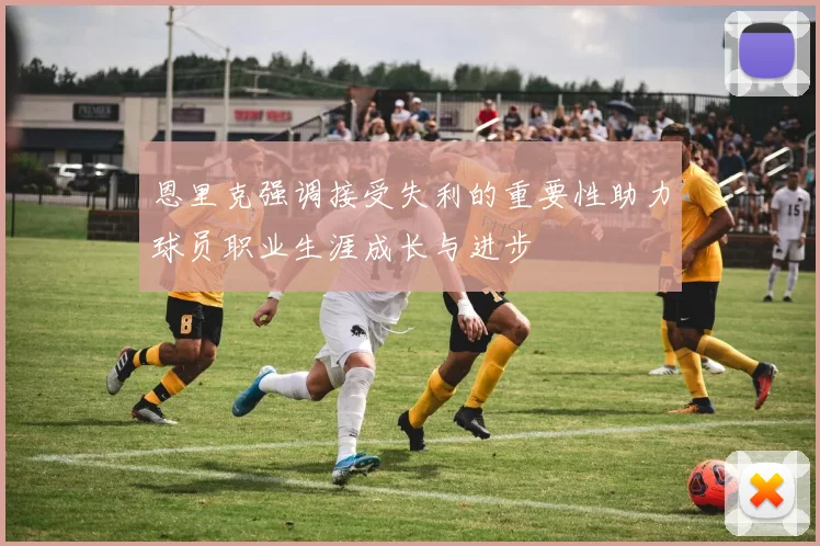 恩里克强调接受失利的重要性助力球员职业生涯成长与进步
