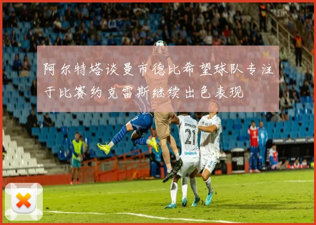 阿尔特塔谈曼市德比希望球队专注于比赛约克雷斯继续出色表现