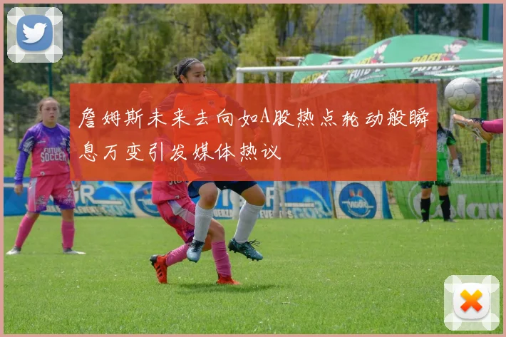 詹姆斯未来去向如A股热点轮动般瞬息万变引发媒体热议