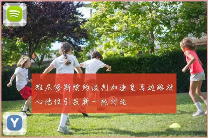 维尼修斯续约谈判加速皇马边路核心地位引发新一轮讨论