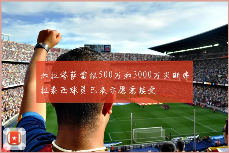 加拉塔萨雷拟500万加3000万买断弗拉泰西球员已表示愿意接受