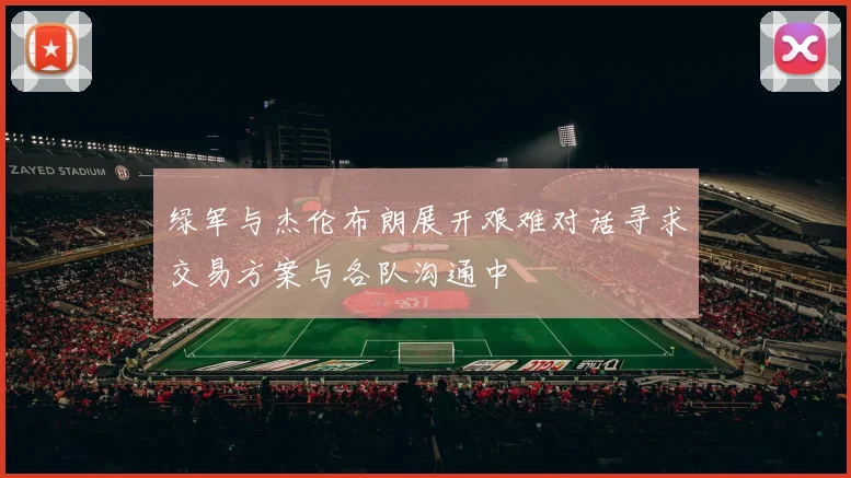 绿军与杰伦布朗展开艰难对话寻求交易方案与各队沟通中