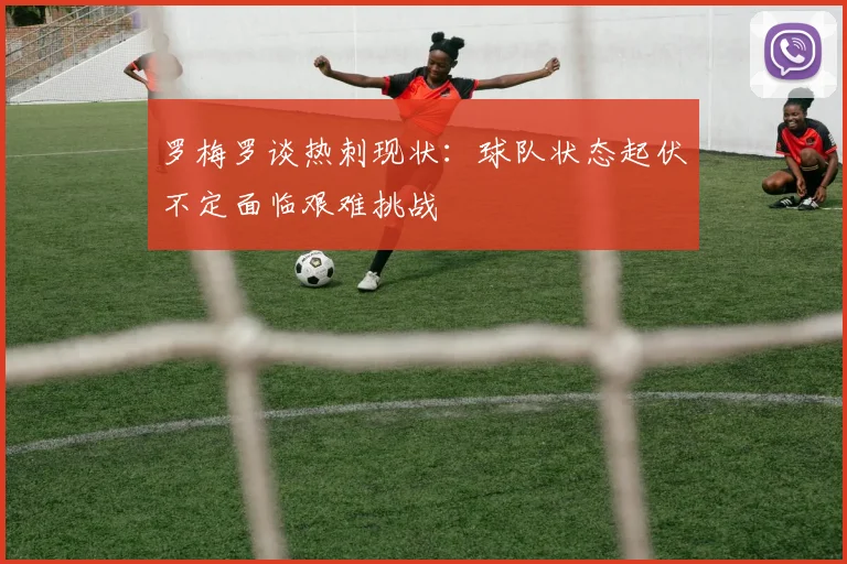 罗梅罗谈热刺现状：球队状态起伏不定面临艰难挑战
