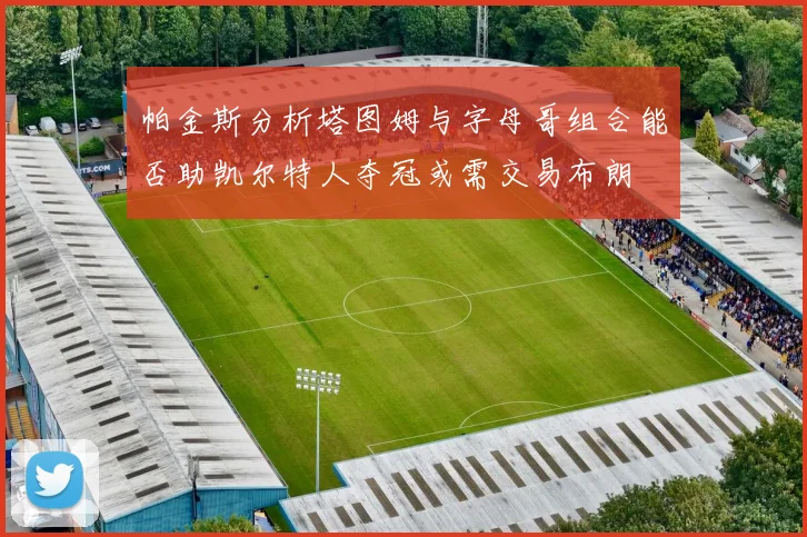 帕金斯分析塔图姆与字母哥组合能否助凯尔特人夺冠或需交易布朗