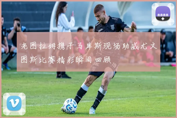 老图拉姆携子马库斯现场助威尤文图斯比赛精彩瞬间回顾