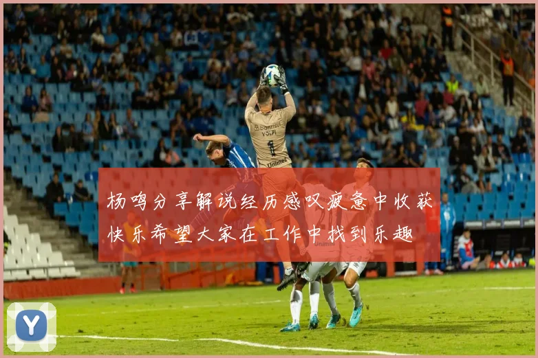杨鸣分享解说经历感叹疲惫中收获快乐希望大家在工作中找到乐趣