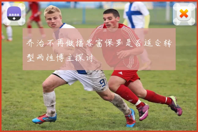 乔治不再做播客富保罗是否适合转型两性博主探讨
